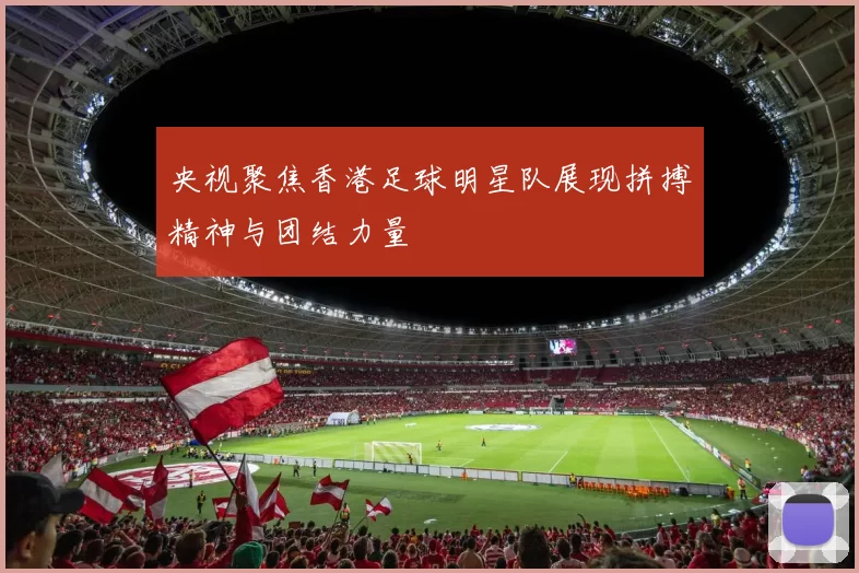 央视聚焦香港足球明星队展现拼搏精神与团结力量