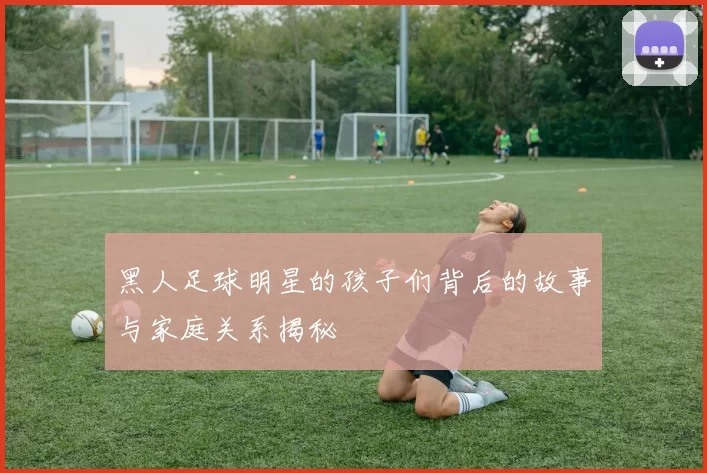黑人足球明星的孩子们背后的故事与家庭关系揭秘