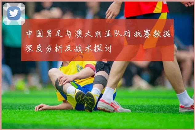 中国男足与澳大利亚队对抗赛数据深度分析及战术探讨