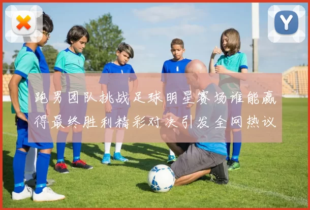 跑男团队挑战足球明星赛场谁能赢得最终胜利精彩对决引发全网热议