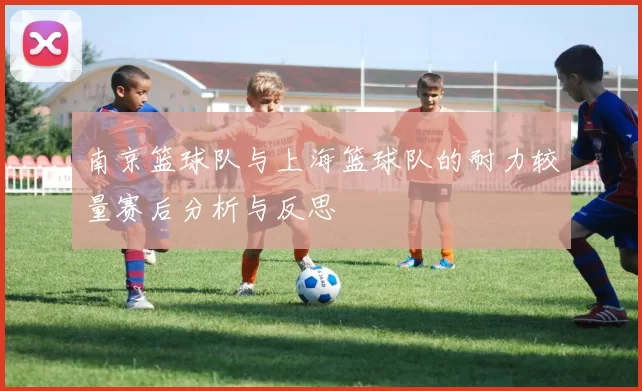 南京篮球队与上海篮球队的耐力较量赛后分析与反思