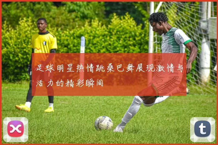 足球明星热情跳桑巴舞展现激情与活力的精彩瞬间