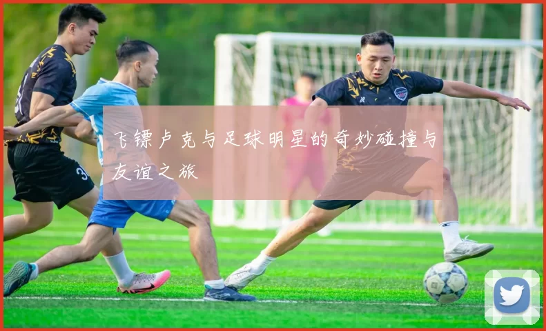 飞镖卢克与足球明星的奇妙碰撞与友谊之旅