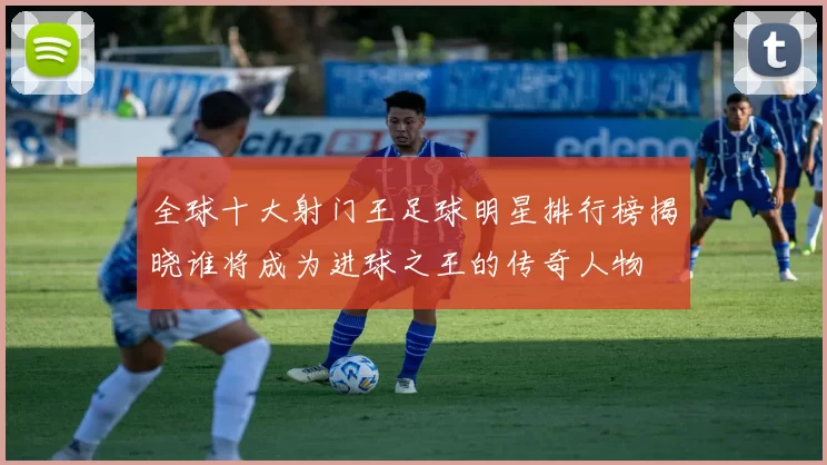 全球十大射门王足球明星排行榜揭晓谁将成为进球之王的传奇人物