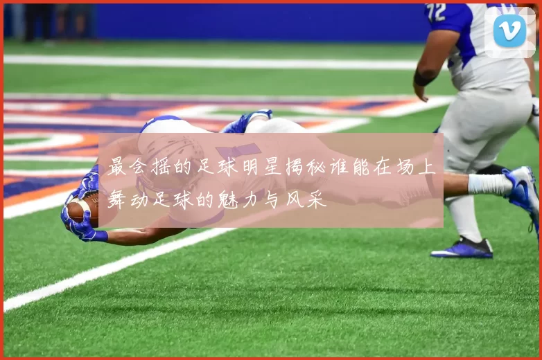 最会摇的足球明星揭秘谁能在场上舞动足球的魅力与风采
