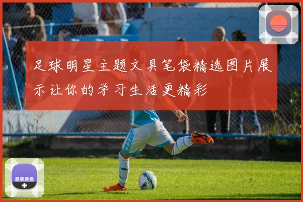 足球明星主题文具笔袋精选图片展示让你的学习生活更精彩