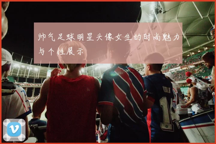 帅气足球明星头像女生的时尚魅力与个性展示