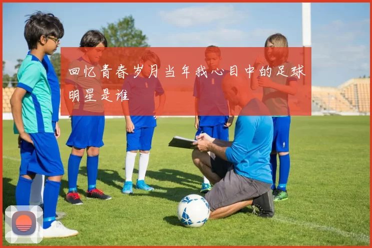 回忆青春岁月当年我心目中的足球明星是谁