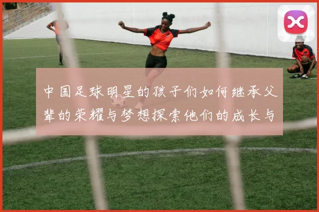 中国足球明星的孩子们如何继承父辈的荣耀与梦想探索他们的成长与未来之路
