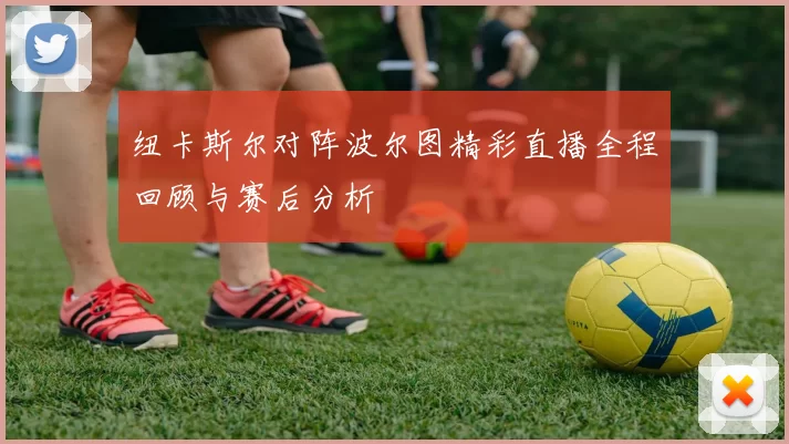 纽卡斯尔对阵波尔图精彩直播全程回顾与赛后分析