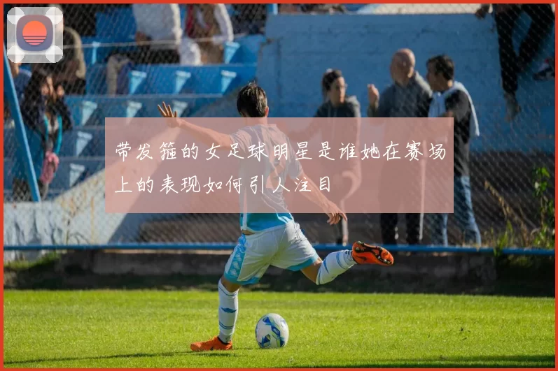带发箍的女足球明星是谁她在赛场上的表现如何引人注目