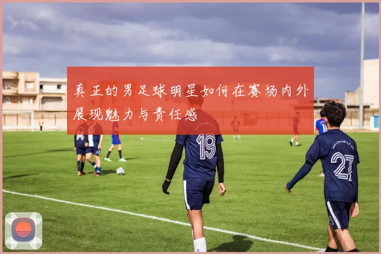 真正的男足球明星如何在赛场内外展现魅力与责任感