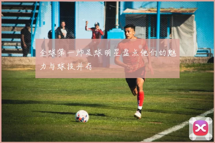 全球第一帅足球明星盘点他们的魅力与球技并存
