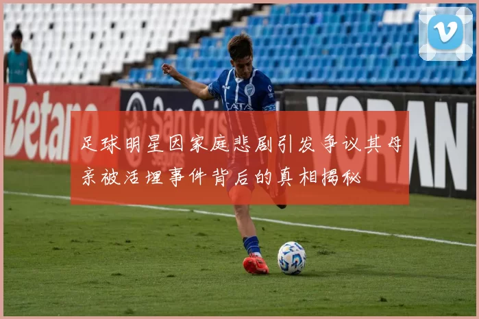 足球明星因家庭悲剧引发争议其母亲被活埋事件背后的真相揭秘