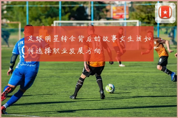 足球明星转会背后的故事女生该如何选择职业发展方向