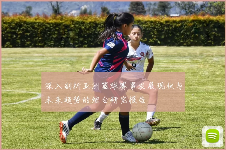 深入剖析亚洲篮球赛事发展现状与未来趋势的综合研究报告