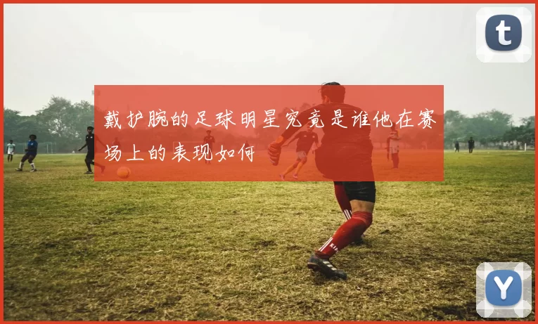 戴护腕的足球明星究竟是谁他在赛场上的表现如何