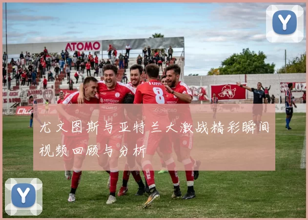 尤文图斯与亚特兰大激战精彩瞬间视频回顾与分析