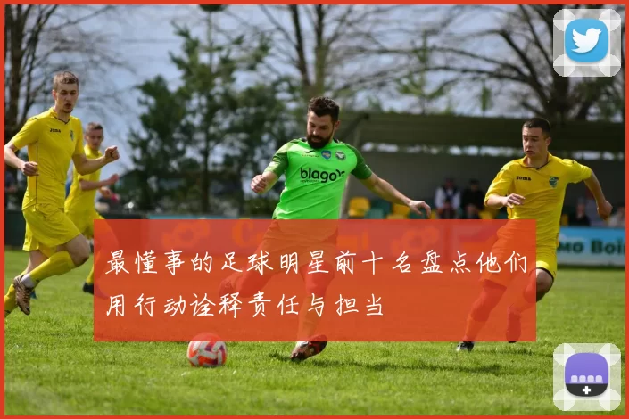 最懂事的足球明星前十名盘点他们用行动诠释责任与担当