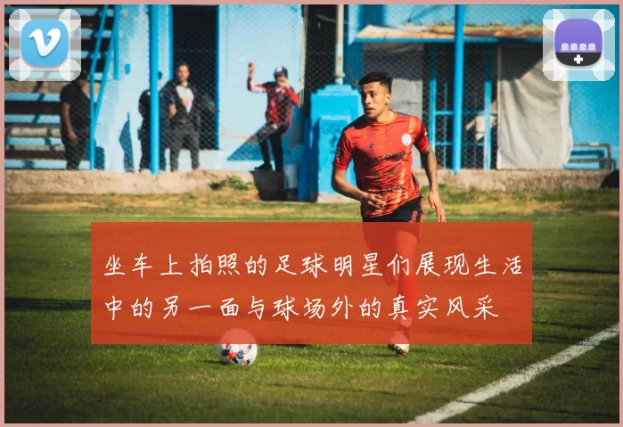 坐车上拍照的足球明星们展现生活中的另一面与球场外的真实风采