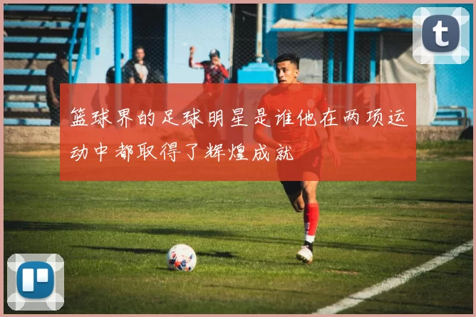 篮球界的足球明星是谁他在两项运动中都取得了辉煌成就