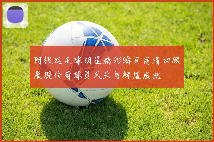 阿根廷足球明星精彩瞬间高清回顾展现传奇球员风采与辉煌成就