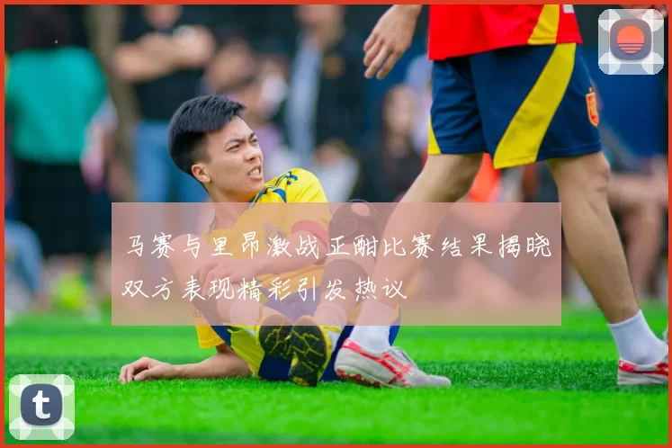 马赛与里昂激战正酣比赛结果揭晓双方表现精彩引发热议