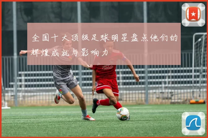 全国十大顶级足球明星盘点他们的辉煌成就与影响力