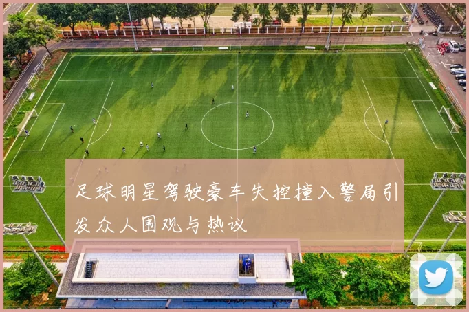 足球明星驾驶豪车失控撞入警局引发众人围观与热议