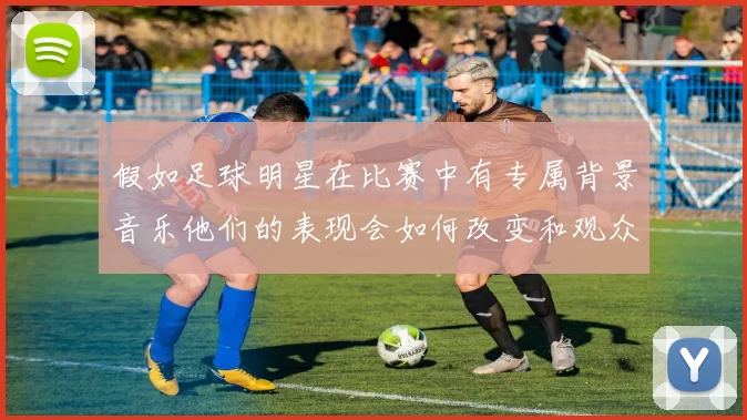假如足球明星在比赛中有专属背景音乐他们的表现会如何改变和观众的反应又会怎样