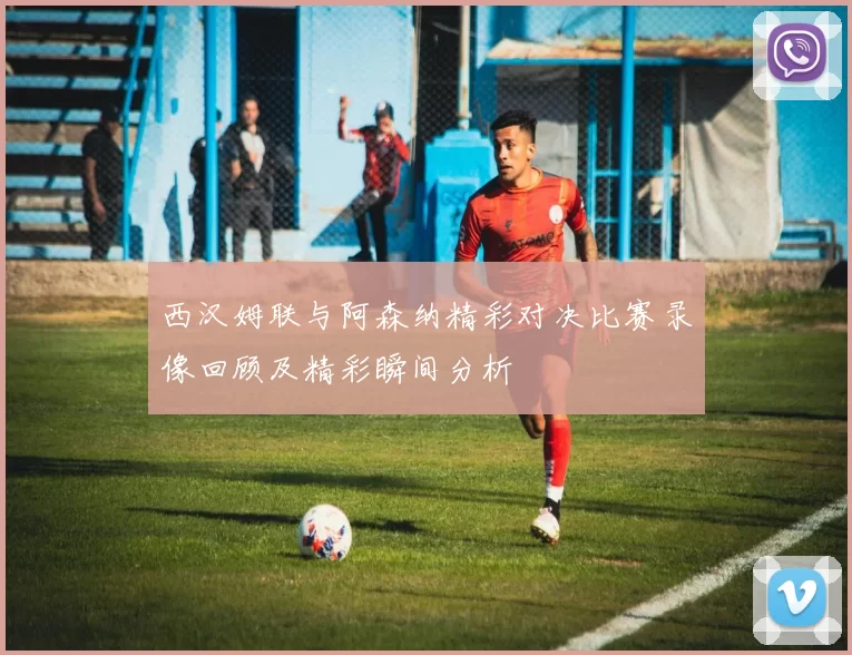 西汉姆联与阿森纳精彩对决比赛录像回顾及精彩瞬间分析