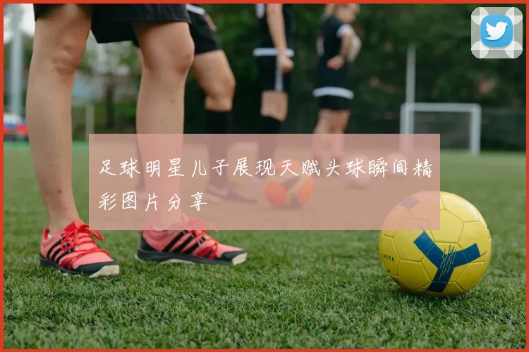 足球明星儿子展现天赋头球瞬间精彩图片分享