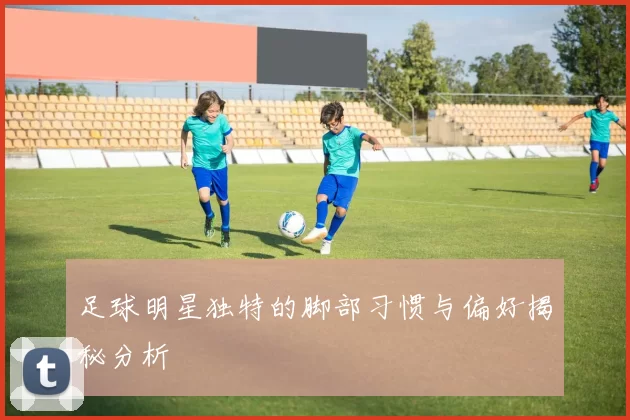 足球明星独特的脚部习惯与偏好揭秘分析
