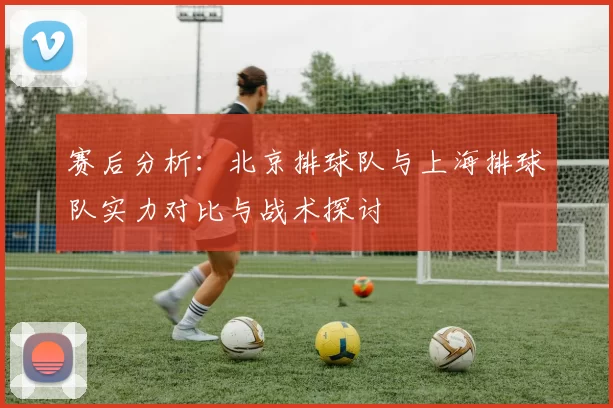 赛后分析：北京排球队与上海排球队实力对比与战术探讨