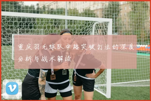 重庆羽毛球队中路突破打法的深度分析与战术解读