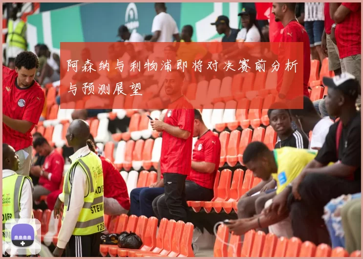 阿森纳与利物浦即将对决赛前分析与预测展望