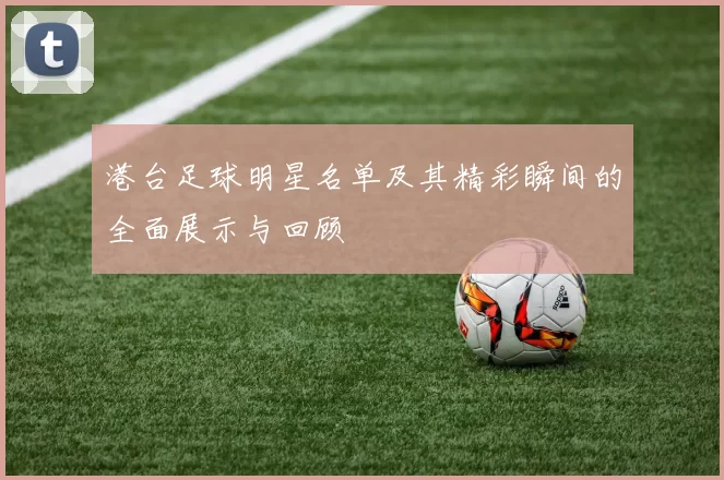 港台足球明星名单及其精彩瞬间的全面展示与回顾
