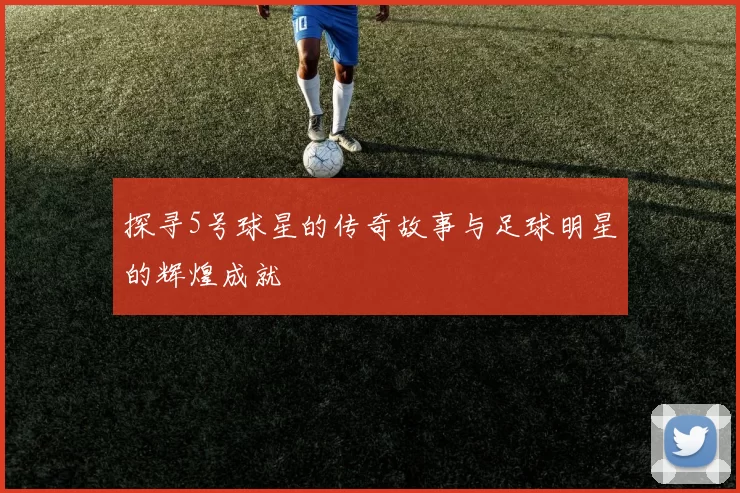 探寻5号球星的传奇故事与足球明星的辉煌成就