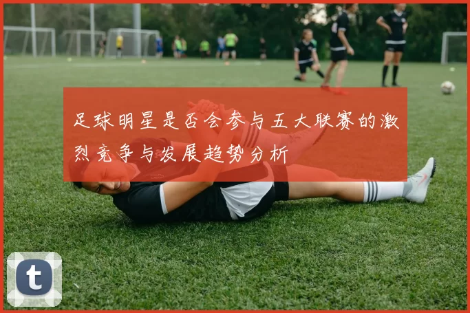 足球明星是否会参与五大联赛的激烈竞争与发展趋势分析