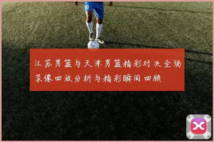 江苏男篮与天津男篮精彩对决全场录像回放分析与精彩瞬间回顾