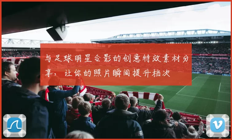 与足球明星合影的创意特效素材分享，让你的照片瞬间提升档次