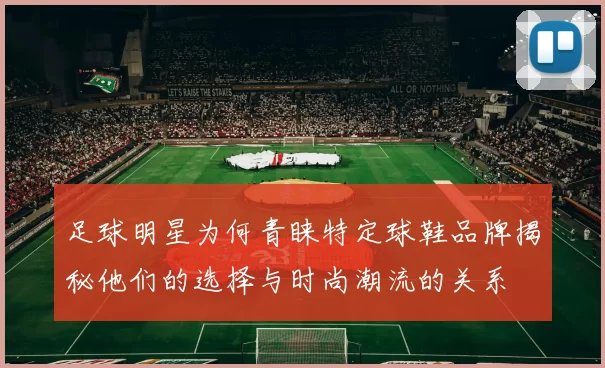 足球明星为何青睐特定球鞋品牌揭秘他们的选择与时尚潮流的关系