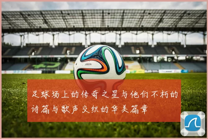 足球场上的传奇之星与他们不朽的诗篇与歌声交织的华美篇章