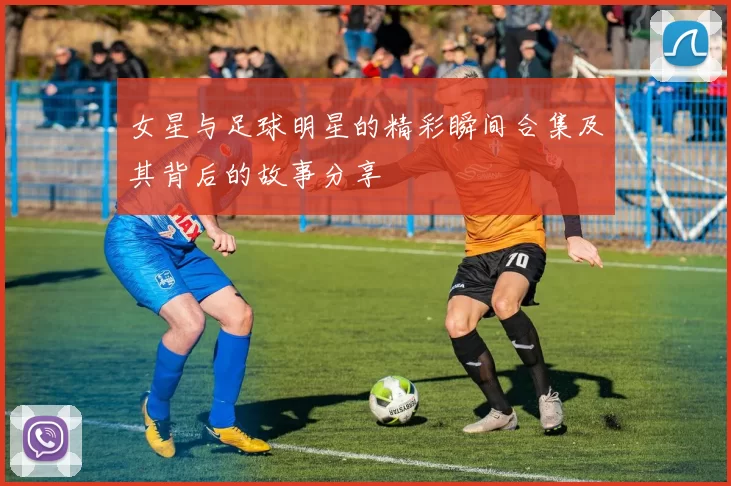 女星与足球明星的精彩瞬间合集及其背后的故事分享