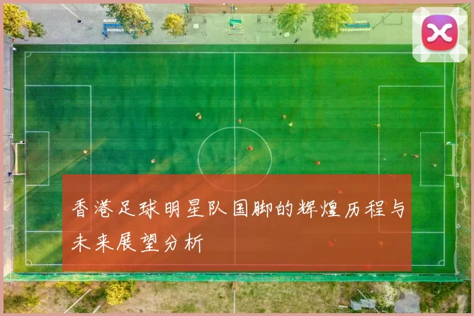 香港足球明星队国脚的辉煌历程与未来展望分析