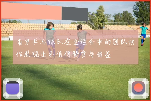 南京乒乓球队在全运会中的团队协作展现出色值得赞赏与借鉴