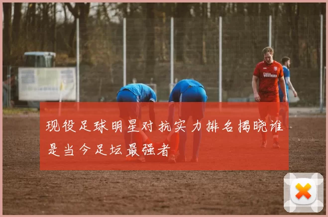 现役足球明星对抗实力排名揭晓谁是当今足坛最强者