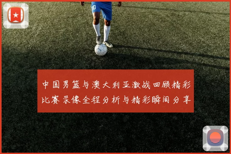 中国男篮与澳大利亚激战回顾精彩比赛录像全程分析与精彩瞬间分享
