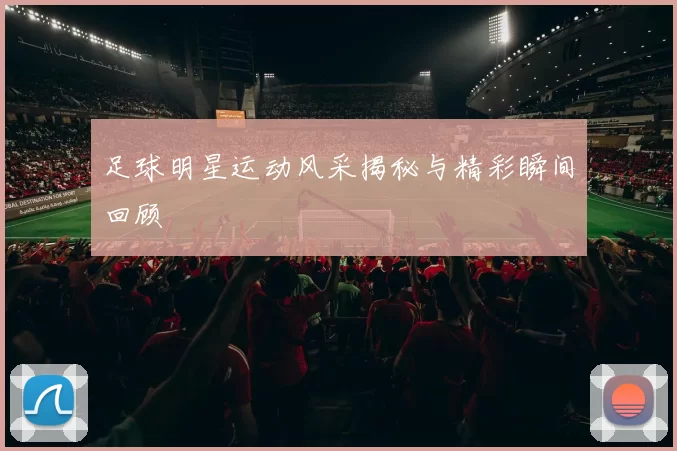 足球明星运动风采揭秘与精彩瞬间回顾