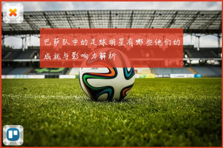 巴萨队中的足球明星有哪些他们的成就与影响力解析